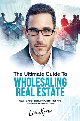 The Ultimate Guide To Wholesaling Real Estate: How To Find, Sign And Close Your First 100 Deals Within 90 Days. by Koren, Liran