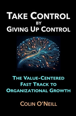 Take Control By Giving Up Control: The Value-Centered Fast Track to Organizational Growth by O'Neill, Colin