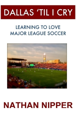 Dallas 'Til I Cry: Learning to Love Major League Soccer by Nipper, Nathan