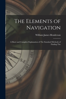 The Elements of Navigation: A Short and Complete Explanation of The Standard Methods of Finding The by Henderson, William James