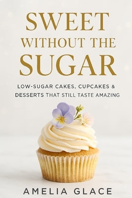 Sweet Without the Sugar: Low-Sugar Cakes, Cupcakes & Desserts That Still Taste Amazing by Glace, Amelia