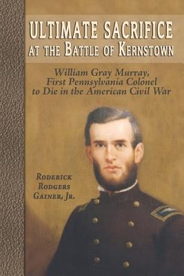 Ultimate Sacrifice at the Battle of Kernstown: William Gray Murray, First Pennsylvania Colonel to Die in the American Civil War by Gainer, Roderick Rodgers