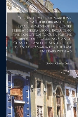 The History of the Maroons, From Their Origin to the Establishment of Their Chief Tribe at Sierra Leone, Including the Expedition to Cuba for the Purp by Dallas, Robert Charles