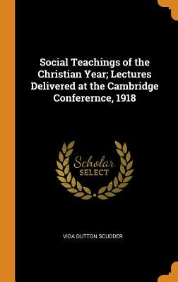 Social Teachings of the Christian Year; Lectures Delivered at the Cambridge Conferernce, 1918 by Scudder, Vida Dutton