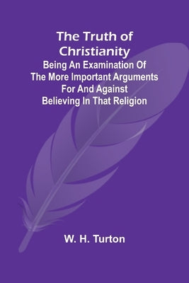 The Truth of Christianity Being an Examination of the More Important Arguments For and Against Believing in That Religion by H. Turton, W.
