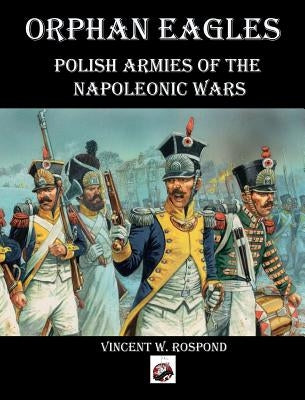 Orphan Eagles: Polish Armies of the Napoleonic Wars by Rospond, Vincent William