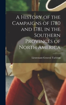 A History of the Campaigns of 1780 and 1781, in the Southern Provinces of North America by Tarleton, Lieutenant-General (Banastr
