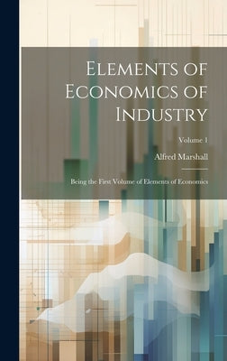 Elements of Economics of Industry: Being the First Volume of Elements of Economics; Volume 1 by Marshall, Alfred