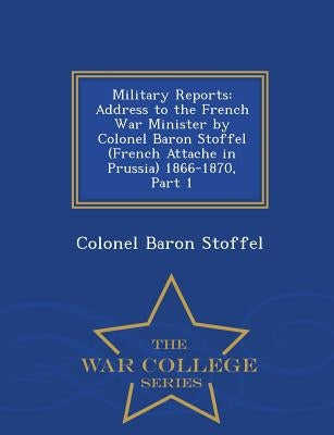 Military Reports: Address to the French War Minister by Colonel Baron Stoffel (French Attache in Prussia) 1866-1870, Part 1 - War Colleg by Stoffel, Colonel Baron
