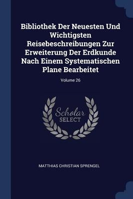 Bibliothek Der Neuesten Und Wichtigsten Reisebeschreibungen Zur Erweiterung Der Erdkunde Nach Einem Systematischen Plane Bearbeitet; Volume 26 by Sprengel, Matthias Christian