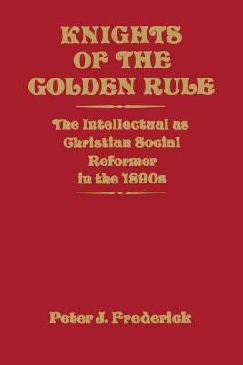 Knights of the Golden Rule: The Intellectual as Christian Social Reformer in the 1890s by Frederick, Peter J.