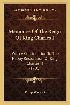 Memoires Of The Reign Of King Charles I: With A Continuation To The Happy Restoration Of King Charles II (1701) by Warwick, Philip