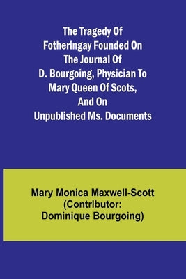 The Tragedy of Fotheringay Founded on the journal of D. Bourgoing, physician to Mary Queen of Scots, and on unpublished ms. Documents by Monica Maxwell-Scott (Con, Mary