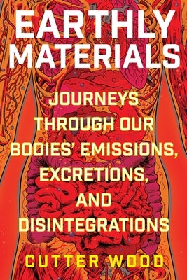 Earthly Materials: Journeys Through Our Bodies' Emissions, Excretions, and Disintegrations by Wood, Cutter