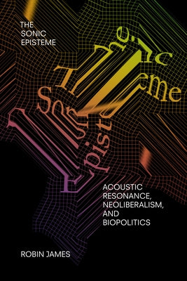 The Sonic Episteme: Acoustic Resonance, Neoliberalism, and Biopolitics by James, Robin