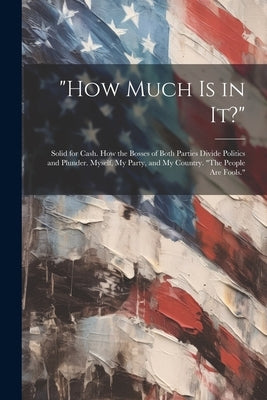 "How Much Is in It?": Solid for Cash. How the Bosses of Both Parties Divide Politics and Plunder. Myself, My Party, and My Country. "The Peo by Anonymous