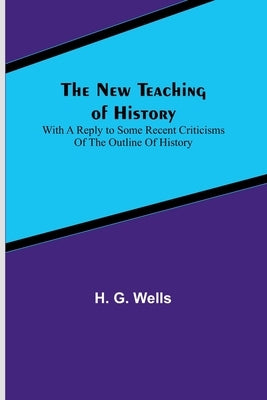 The New Teaching of History; With a reply to some recent criticisms of The Outline of History by G. Wells, H.