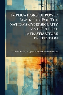 Implications Of Power Blackouts For The Nation's Cybersecurity And Critical Infrastructure Protection by United States Congress House of Represen