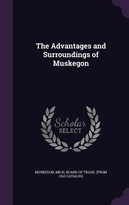 The Advantages and Surroundings of Muskegon by Muskegon, Mich Board of Trade [From Ol