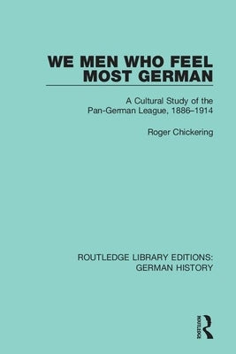 We Men Who Feel Most German: A Cultural Study of the Pan-German League, 1886-1914 by Chickering, Roger