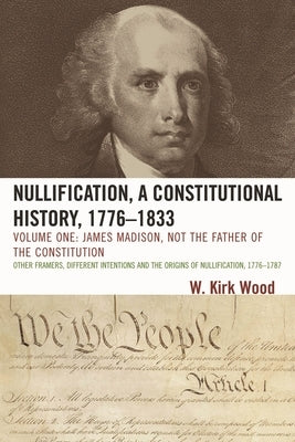 Nullification, A Constitutional History, 1776-1833: James Madison, Not the Father of the Constitution by Wood, W. Kirk