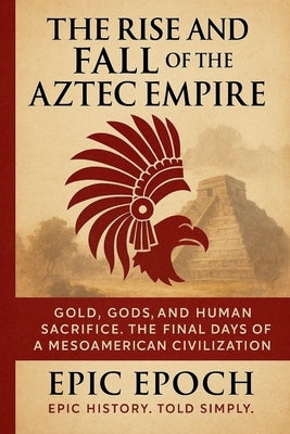The Rise and Fall of the Aztec Empire: Gold, Gods, and Human Sacrifice. The Final Days of a Mesoamerican Civilization by Epoch, Epic