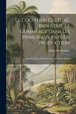 Le Cocotier; Culture, Industrie Et Commerce Dans Les Principaux Pays De Production: Coprah, Huile, Fibre De Coco Et Dérivés Divers by Prudhomme, Èmile