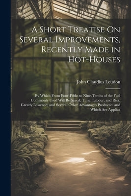 A Short Treatise On Several Improvements, Recently Made in Hot-Houses: By Which From Four-Fifths to Nine-Tenths of the Fuel Commonly Used Will Be Save by Loudon, John Claudius
