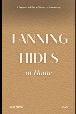Tanning Hides at Home: A Beginner's Guide to Natural Leather Making by McRae, Elias