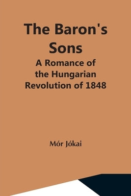 The Baron'S Sons: A Romance Of The Hungarian Revolution Of 1848 by Jókai, Mór