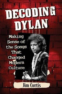 Decoding Dylan: Making Sense of the Songs That Changed Modern Culture by Curtis, Jim
