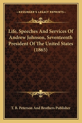 Life, Speeches And Services Of Andrew Johnson, Seventeenth President Of The United States (1865) by T. B. Peterson and Brothers Publisher