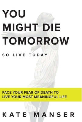 You Might Die Tomorrow: Face Your Fear of Death to Live Your Most Meaningful Life by Manser, Kate