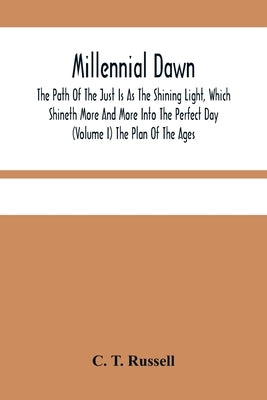 Millennial Dawn; The Path Of The Just Is As The Shining Light, Which Shineth More And More Into The Perfect Day (Volume I) The Plan Of The Ages by T. Russell, C.