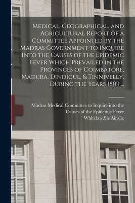 Medical, Geographical, and Agricultural Report of a Committee Appointed by the Madras Government to Inquire Into the Causes of the Epidemic Fever Whic by Madras (Presidency) Medical Committee