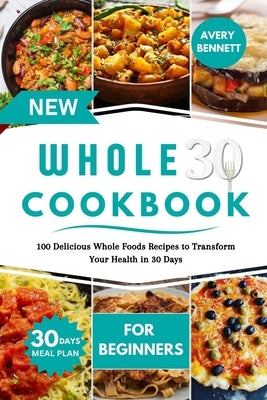 New Whole30 Cookbook for Beginners: 100 Delicious Whole Foods Recipes to Transform Your Health in 30 Days by Bennett, Avery