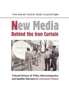 New Media Behind the Iron Curtain: Cultural History of Video, Microcomputers and Satellite Television in Communist Poland by Sitarski, Piotr