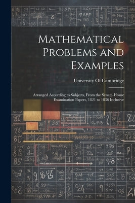 Mathematical Problems and Examples: Arranged According to Subjects, From the Senate-House Examination Papers, 1821 to 1836 Inclusive by University of Cambridge