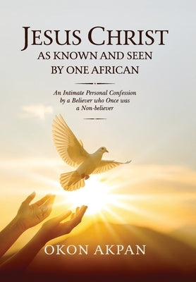 Jesus Christ as Known and Seen by One African: An Intimate Personal Confession by a Believer who Once was a Non-believer by Akpan, Okon