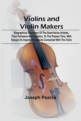 Violins and Violin Makers; Biographical Dictionary of the Great Italian Artistes, their Followers and Imitators, to the present time. With Essays on I by Pearce, Joseph
