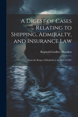 A Digest of Cases Relating to Shipping, Admiralty, and Insurance Law: From the Reign of Elizabeth to the End of 1897 by Marsden, Reginald Godfrey
