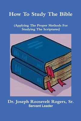 How To Study The Bible (Applying The Proper Methods For Studying And Understanding The Scriptures by Rogers, Joseph Roosevelt, Sr.