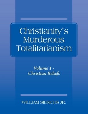 Christianity's Murderous Totalitarianism: Volume 1 - Christian Beliefs by Sierichs, William, Jr.