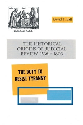 The Historical Origins of Judicial Review, 1536 -1803: The Duty to Resist Tyranny by Ball, David T.
