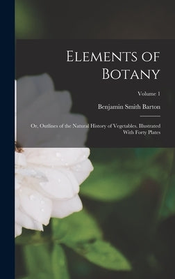 Elements of Botany: Or, Outlines of the Natural History of Vegetables. Illustrated With Forty Plates; Volume 1 by Barton, Benjamin Smith