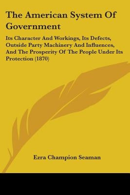 The American System Of Government: Its Character And Workings, Its Defects, Outside Party Machinery And Influences, And The Prosperity Of The People U by Seaman, Ezra Champion