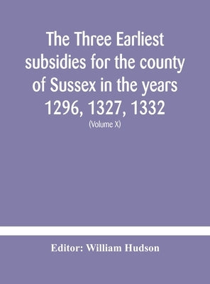 The three earliest subsidies for the county of Sussex in the years 1296, 1327, 1332. With some remarks on the origin of local administration in the co by Hudson, William