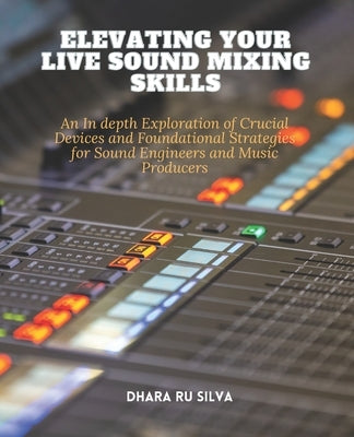 Elevating Your Live Sound Mixing Skills: An In depth Exploration of Crucial Devices and Foundational Strategies for Sound Engineers and Music Producer by Silva, Dhara Ru
