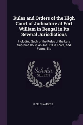 Rules and Orders of the High Court of Judicature at Fort William in Bengal in Its Several Jurisdictions: Including Such of the Rules of the Late Supre by Belchambers, R.