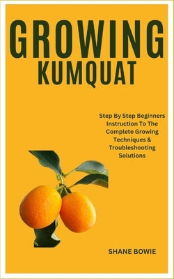 Growing Kumquat: Step By Step Beginners Instruction To The Complete Growing Techniques & Troubleshooting Solutions by Bowie, Shane